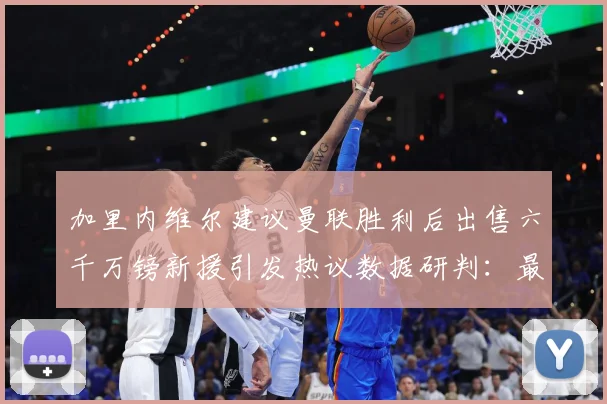 加里内维尔建议曼联胜利后出售六千万镑新援引发热议数据研判：最新赛事动态与深度分析