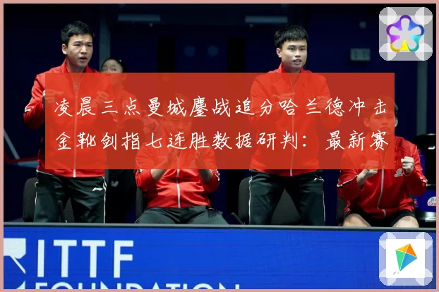凌晨三点曼城鏖战追分哈兰德冲击金靴剑指七连胜数据研判：最新赛事动态与深度分析