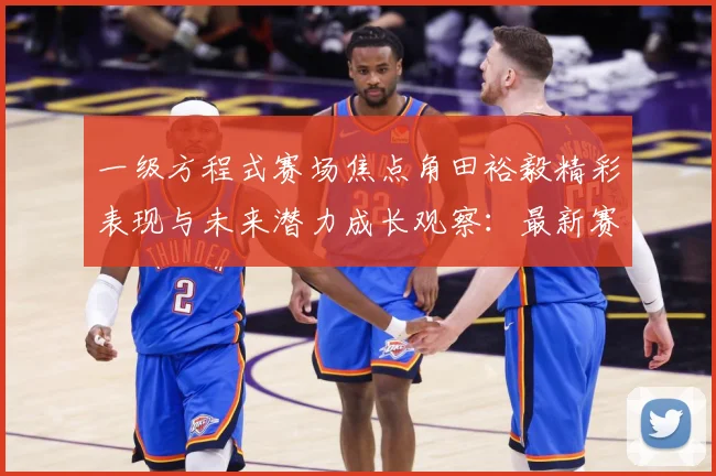 一级方程式赛场焦点角田裕毅精彩表现与未来潜力成长观察：最新赛事动态与深度分析