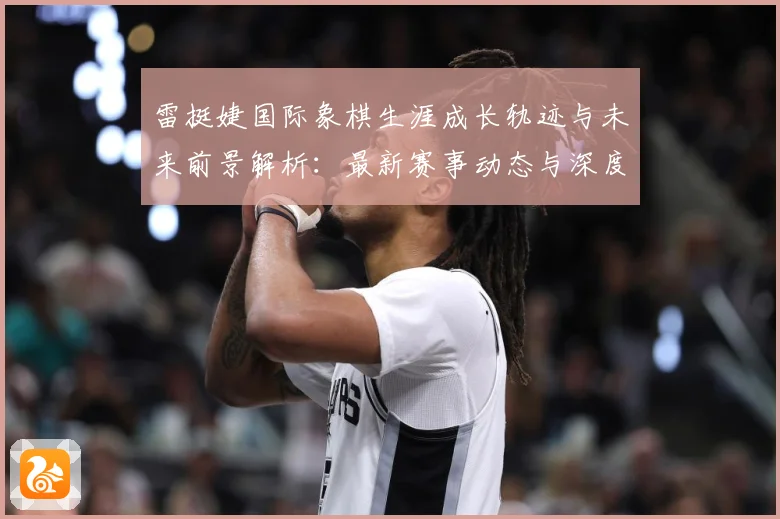 雷挺婕国际象棋生涯成长轨迹与未来前景解析：最新赛事动态与深度分析