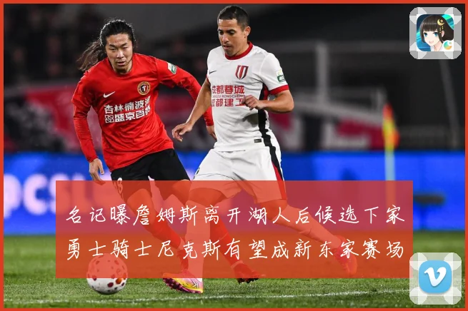 名记曝詹姆斯离开湖人后候选下家勇士骑士尼克斯有望成新东家赛场复盘：最新赛事动态与深度分析