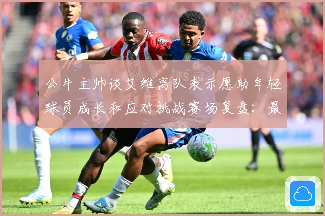 公牛主帅谈艾维离队表示愿助年轻球员成长和应对挑战赛场复盘：最新赛事动态与深度分析
