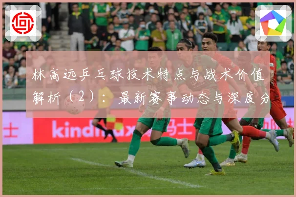林高远乒乓球技术特点与战术价值解析（2）：最新赛事动态与深度分析