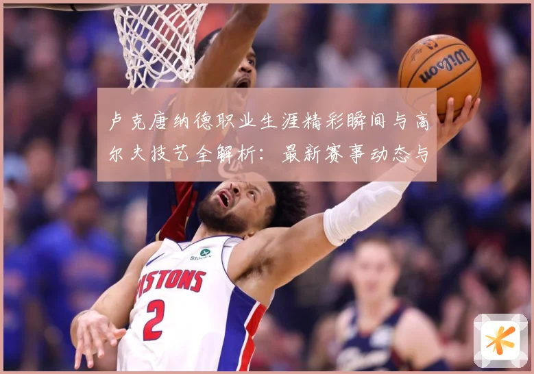 卢克唐纳德职业生涯精彩瞬间与高尔夫技艺全解析：最新赛事动态与深度分析