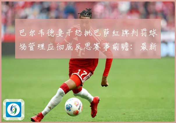 巴尔韦德妻子怒批巴萨红牌判罚球场管理应彻底反思赛事前瞻：最新赛事动态与深度分析