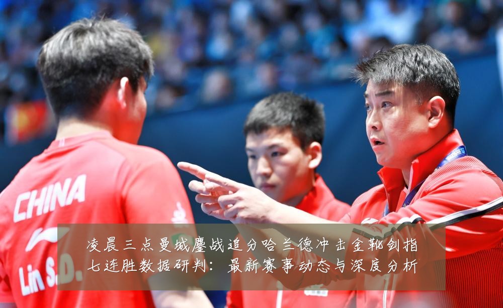 凌晨三点曼城鏖战追分哈兰德冲击金靴剑指七连胜数据研判：最新赛事动态与深度分析