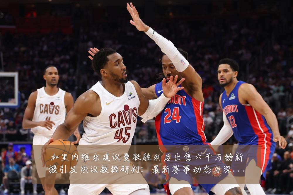 加里内维尔建议曼联胜利后出售六千万镑新援引发热议数据研判:最新赛事动态与深度分析
