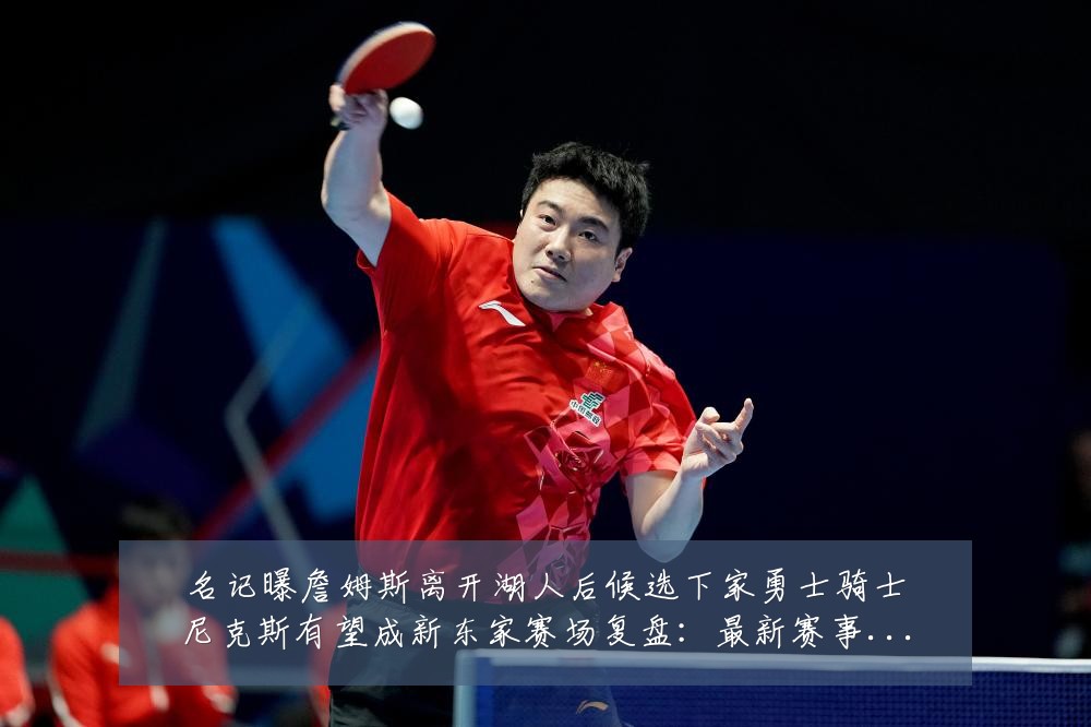 名记曝詹姆斯离开湖人后候选下家勇士骑士尼克斯有望成新东家赛场复盘:最新赛事动态与深度分析