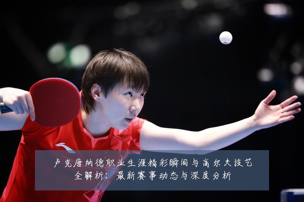 卢克唐纳德职业生涯精彩瞬间与高尔夫技艺全解析:最新赛事动态与深度分析