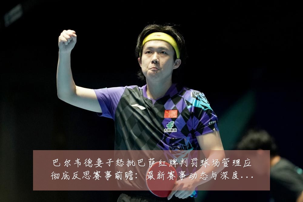 巴尔韦德妻子怒批巴萨红牌判罚球场管理应彻底反思赛事前瞻:最新赛事动态与深度分析