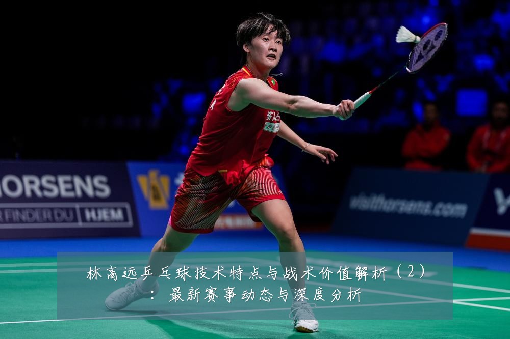 林高远乒乓球技术特点与战术价值解析(2):最新赛事动态与深度分析
