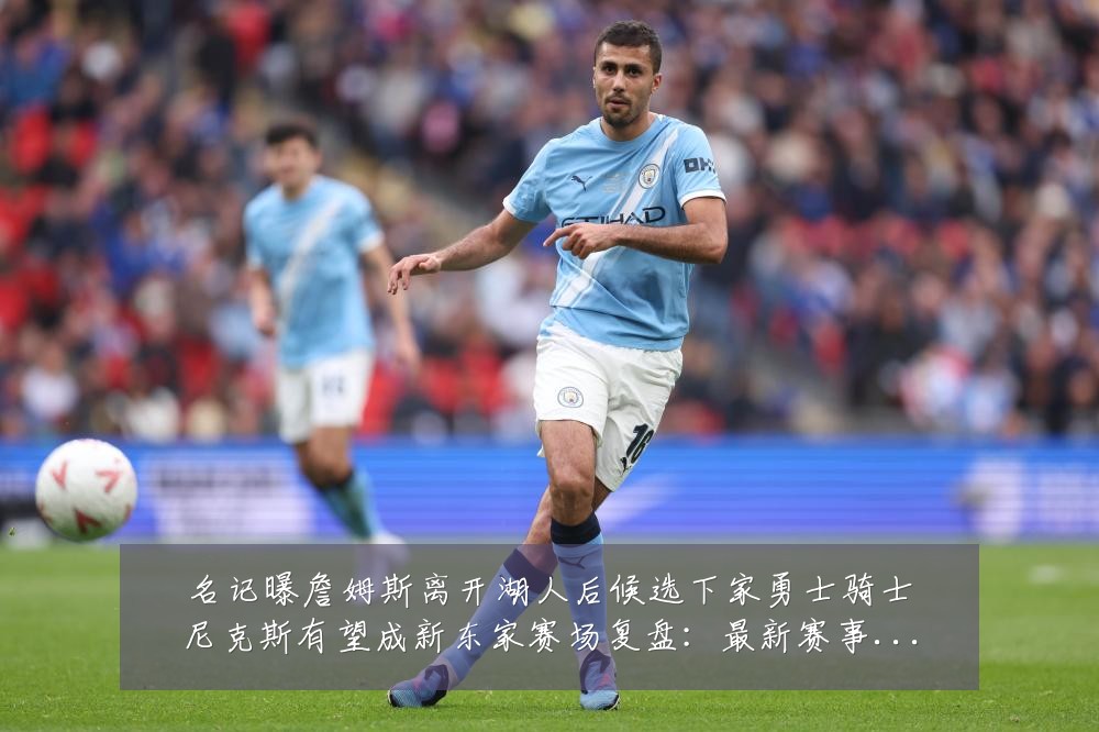 名记曝詹姆斯离开湖人后候选下家勇士骑士尼克斯有望成新东家赛场复盘：最新赛事动态与深度分析