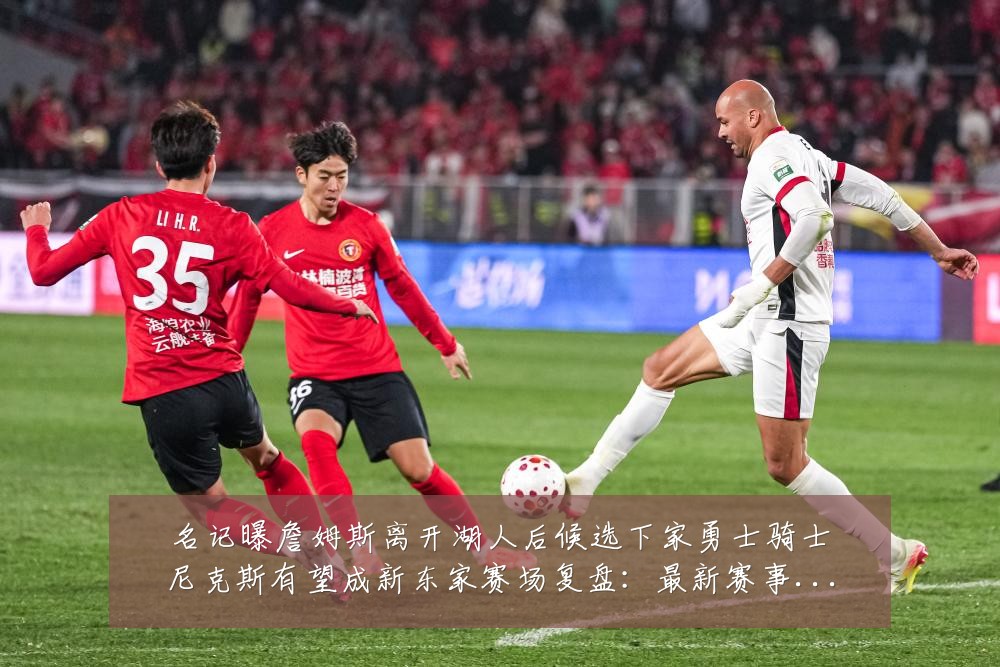 名记曝詹姆斯离开湖人后候选下家勇士骑士尼克斯有望成新东家赛场复盘：最新赛事动态与深度分析